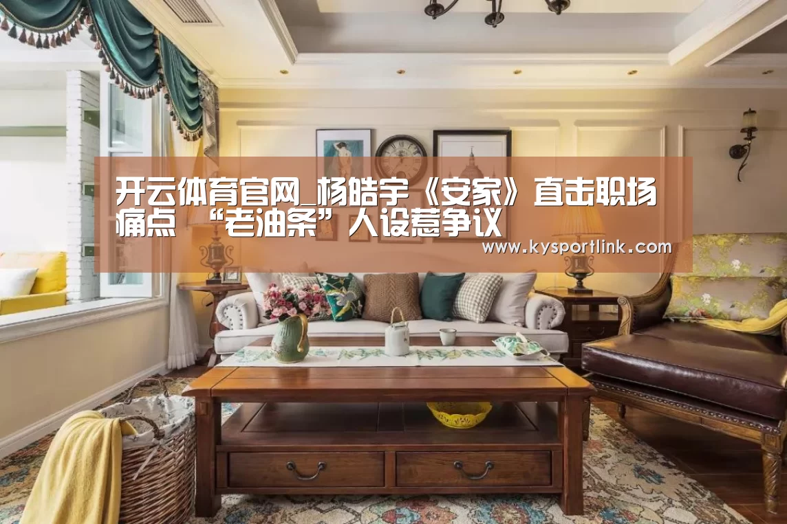 开云体育官网_杨皓宇《安家》直击职场痛点 “老油条”人设惹争议(图2) 开云体育官网