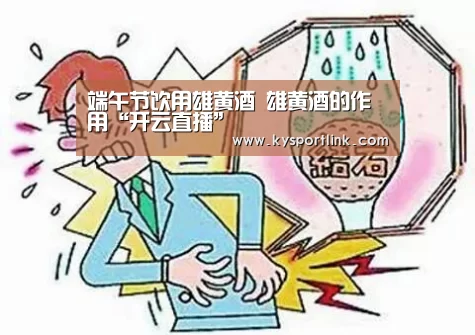 端午节饮用雄黄酒 雄黄酒的作用“开云直播”(图3) 开云体育官网
